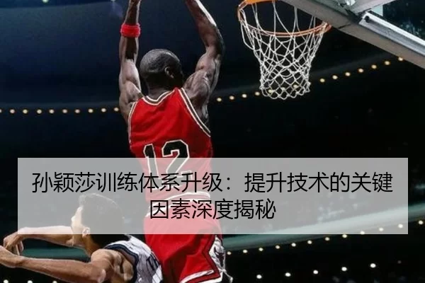 孙颖莎训练体系升级：提升技术的关键因素深度揭秘